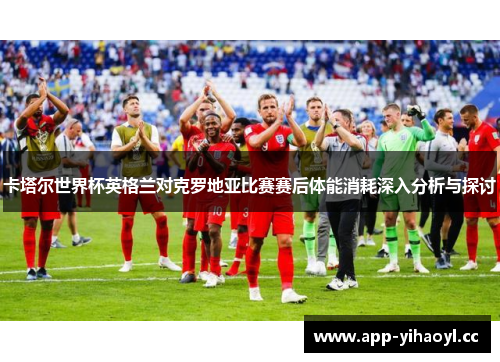 卡塔尔世界杯英格兰对克罗地亚比赛赛后体能消耗深入分析与探讨