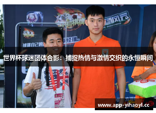 世界杯球迷团体合影：捕捉热情与激情交织的永恒瞬间