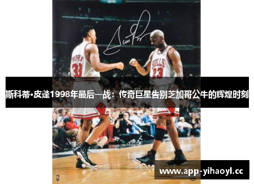 斯科蒂·皮蓬1998年最后一战：传奇巨星告别芝加哥公牛的辉煌时刻