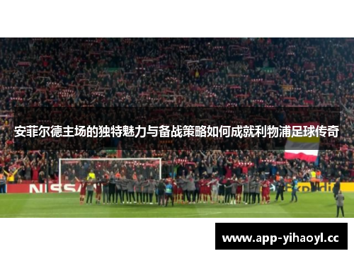 安菲尔德主场的独特魅力与备战策略如何成就利物浦足球传奇